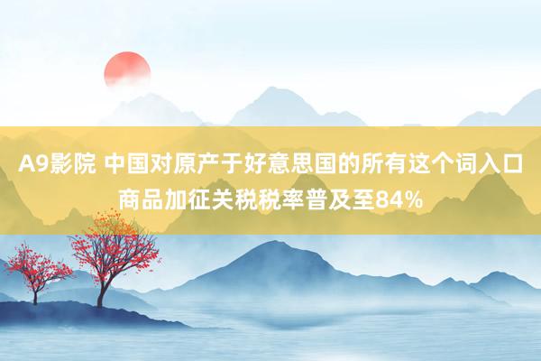 A9影院 中国对原产于好意思国的所有这个词入口商品加征关税税率普及至84%