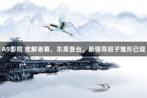 A9影院 宽解谢幕，东吴登台，新领导班子雏形已现