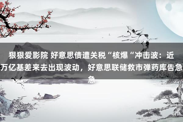 狠狠爱影院 好意思债遭关税“核爆“冲击波：近万亿基差来去出现波动，好意思联储救市弹药库告急