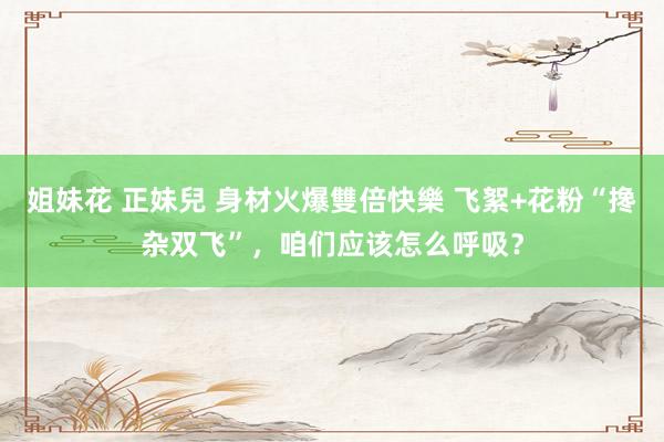 姐妹花 正妹兒 身材火爆雙倍快樂 飞絮+花粉“搀杂双飞”，咱们应该怎么呼吸？
