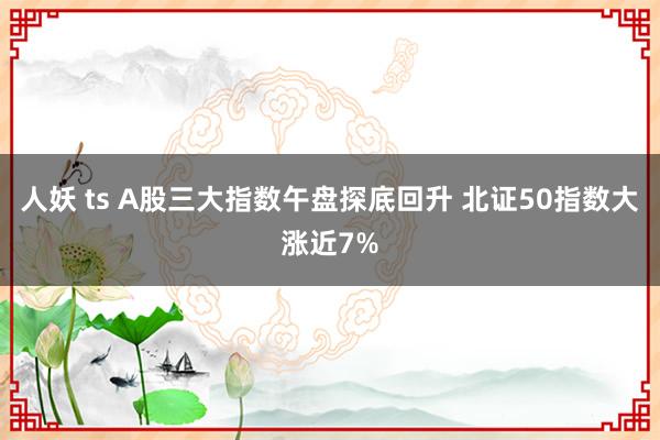 人妖 ts A股三大指数午盘探底回升 北证50指数大涨近7%