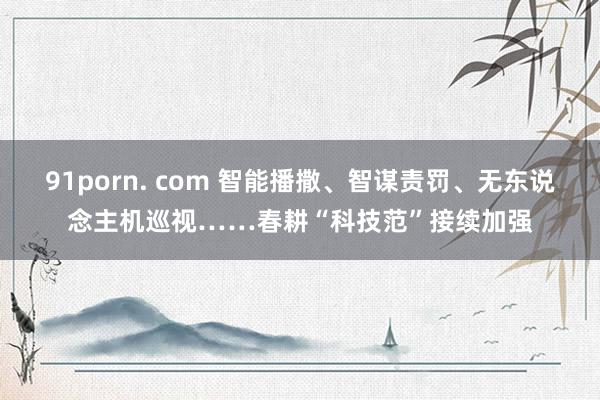 91porn. com 智能播撒、智谋责罚、无东说念主机巡视……春耕“科技范”接续加强