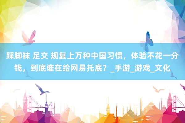 踩脚袜 足交 规复上万种中国习惯，体验不花一分钱，到底谁在给网易托底？_手游_游戏_文化
