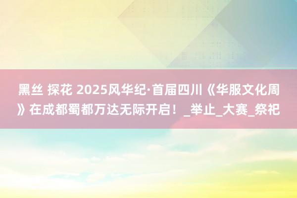 黑丝 探花 2025风华纪·首届四川《华服文化周》在成都蜀都万达无际开启！_举止_大赛_祭祀