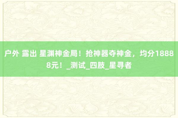 户外 露出 星渊神金局！抢神器夺神金，均分18888元！_测试_四肢_星寻者