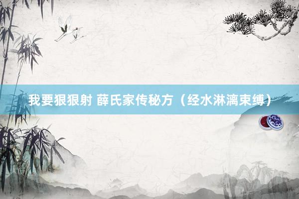 我要狠狠射 薛氏家传秘方（经水淋漓束缚）