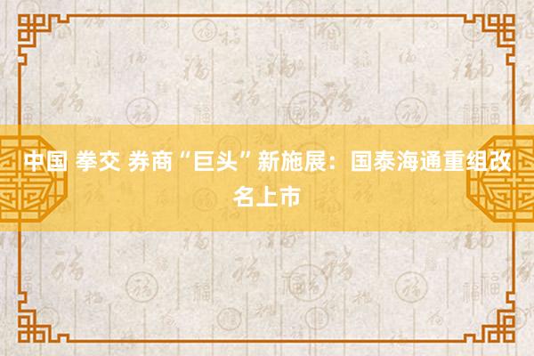 中国 拳交 券商“巨头”新施展：国泰海通重组改名上市