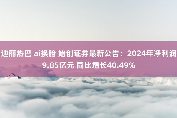 迪丽热巴 ai换脸 始创证券最新公告：2024年净利润9.85亿元 同比增长40.49%