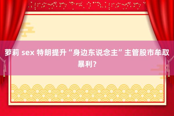 萝莉 sex 特朗提升“身边东说念主”主管股市牟取暴利？