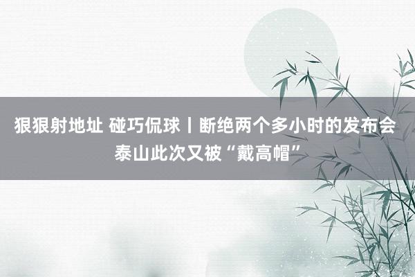 狠狠射地址 碰巧侃球丨断绝两个多小时的发布会 泰山此次又被“戴高帽”
