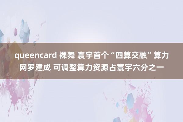 queencard 裸舞 寰宇首个“四算交融”算力网罗建成 可调整算力资源占寰宇六分之一