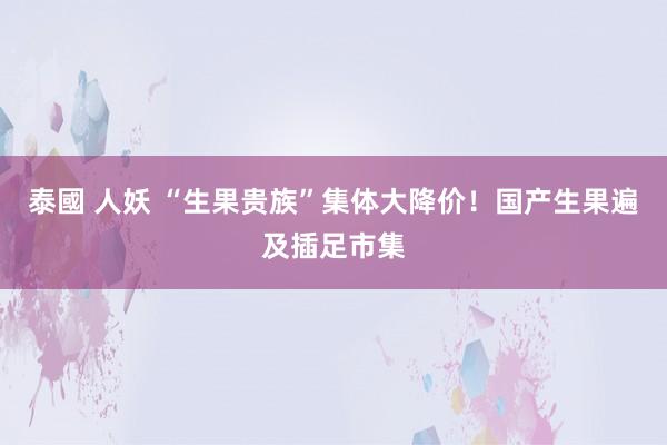 泰國 人妖 “生果贵族”集体大降价！国产生果遍及插足市集