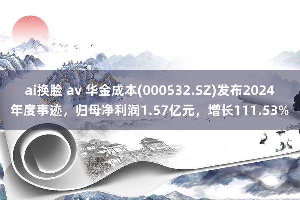 ai换脸 av 华金成本(000532.SZ)发布2024年度事迹，归母净利润1.57亿元，增长111.53%