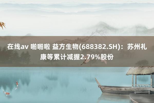 在线av 啪啪啦 益方生物(688382.SH)：苏州礼康等累计减握2.79%股份