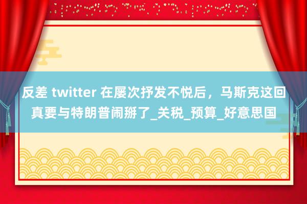 反差 twitter 在屡次抒发不悦后，马斯克这回真要与特朗普闹掰了_关税_预算_好意思国
