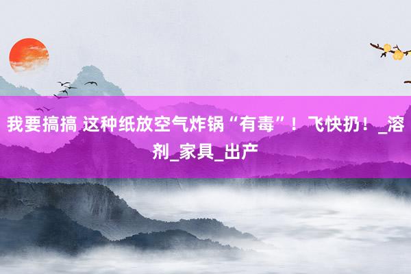 我要搞搞 这种纸放空气炸锅“有毒”！飞快扔！_溶剂_家具_出产