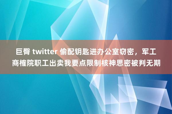 巨臀 twitter 偷配钥匙进办公室窃密，军工商榷院职工出卖我要点限制核神思密被判无期