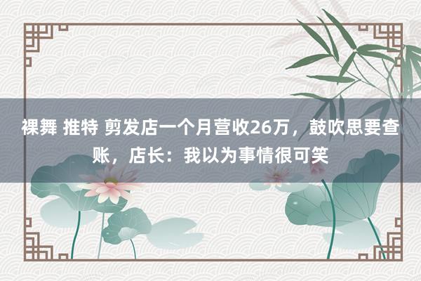 裸舞 推特 剪发店一个月营收26万，鼓吹思要查账，店长：我以为事情很可笑
