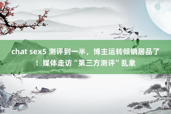chat sex5 测评到一半，博主运转倾销居品了！媒体走访“第三方测评”乱象