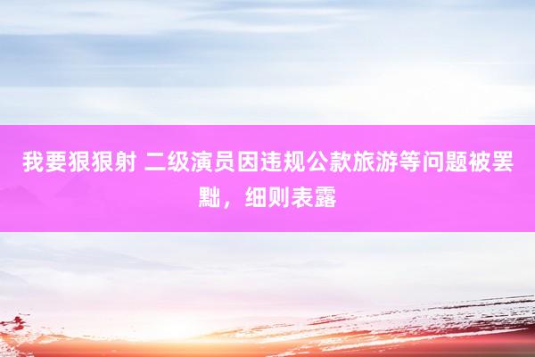 我要狠狠射 二级演员因违规公款旅游等问题被罢黜，细则表露