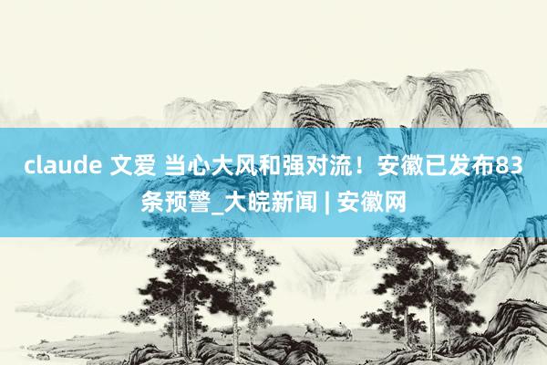 claude 文爱 ﻿当心大风和强对流！安徽已发布83条预警_大皖新闻 | 安徽网