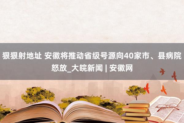 狠狠射地址 安徽将推动省级号源向40家市、县病院怒放_大皖新闻 | 安徽网