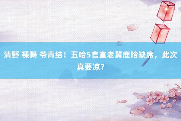 清野 裸舞 爷青结！五哈5官宣老舅鹿晗缺席，此次真要凉？