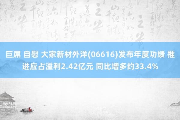 巨屌 自慰 大家新材外洋(06616)发布年度功绩 推进应占溢利2.42亿元 同比增多约33.4%