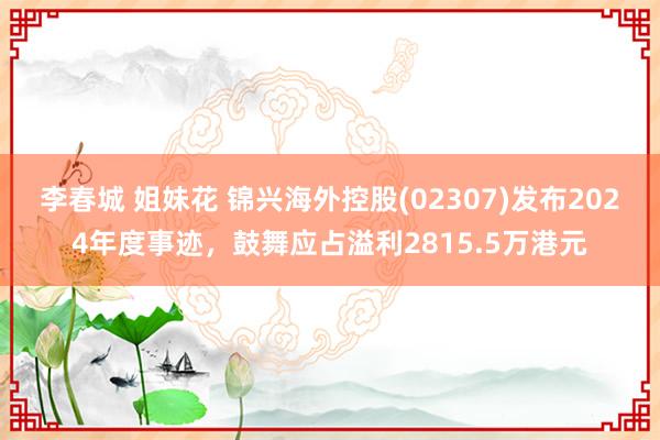 李春城 姐妹花 锦兴海外控股(02307)发布2024年度事迹，鼓舞应占溢利2815.5万港元
