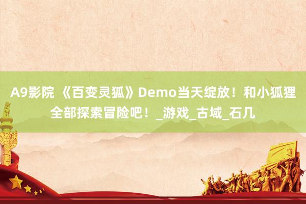 A9影院 《百变灵狐》Demo当天绽放！和小狐狸全部探索冒险吧！_游戏_古域_石几