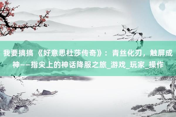 我要搞搞 《好意思杜莎传奇》：青丝化刃，触屏成神——指尖上的神话降服之旅_游戏_玩家_操作