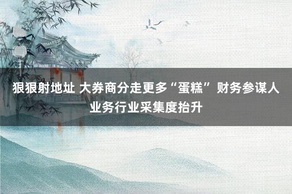 狠狠射地址 大券商分走更多“蛋糕” 财务参谋人业务行业采集度抬升