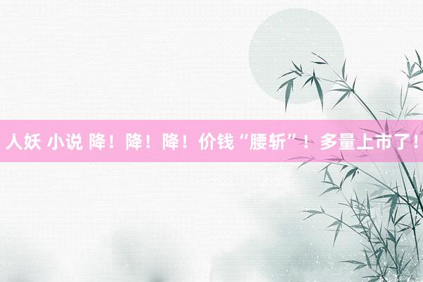 人妖 小说 降！降！降！价钱“腰斩”！多量上市了！