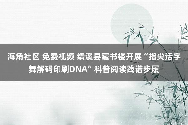 海角社区 免费视频 绩溪县藏书楼开展“指尖活字舞解码印刷DNA”科普阅读践诺步履