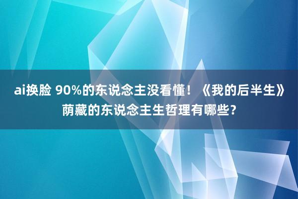 ai换脸 90%的东说念主没看懂！《我的后半生》荫藏的东说念主生哲理有哪些？
