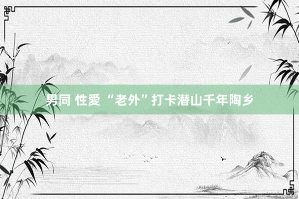 男同 性愛 “老外”打卡潜山千年陶乡