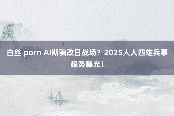 白丝 porn AI期骗改日战场？2025人人四雄兵事趋势曝光！