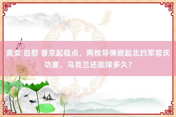 美女 自慰 普京起程点，两枚导弹掀起北约军官庆功宴，乌克兰还能撑多久？
