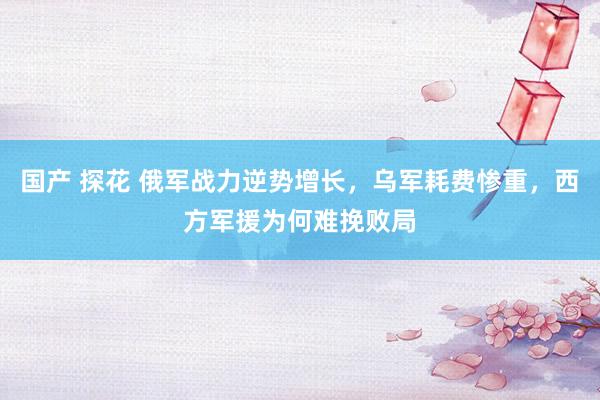 国产 探花 俄军战力逆势增长，乌军耗费惨重，西方军援为何难挽败局