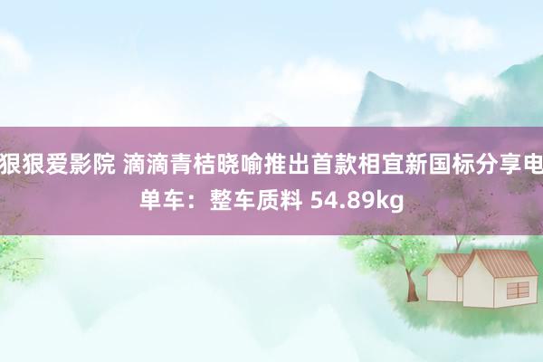 狠狠爱影院 滴滴青桔晓喻推出首款相宜新国标分享电单车：整车质料 54.89kg