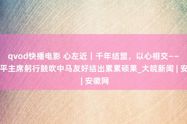 qvod快播电影 心左近｜千年结盟，以心相交——习近平主席躬行鼓吹中马友好结出累累硕果_大皖新闻 | 安徽网
