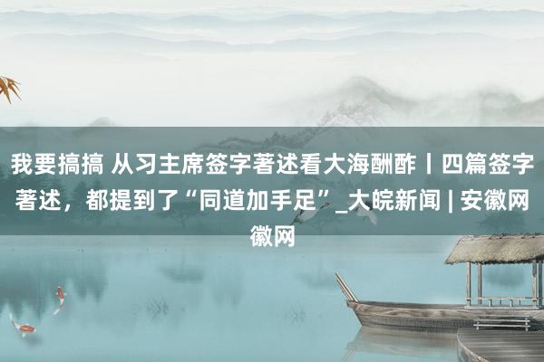 我要搞搞 从习主席签字著述看大海酬酢丨四篇签字著述，都提到了“同道加手足”_大皖新闻 | 安徽网