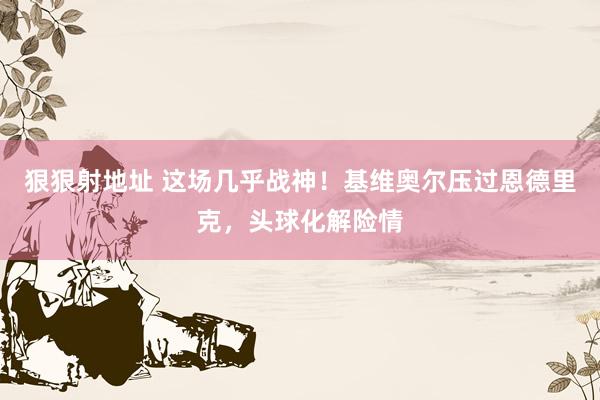 狠狠射地址 这场几乎战神！基维奥尔压过恩德里克，头球化解险情