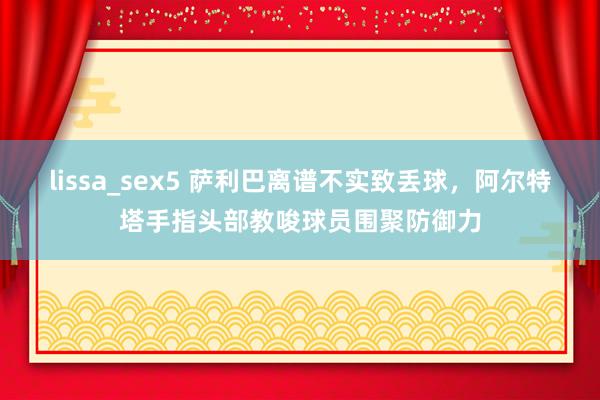 lissa_sex5 萨利巴离谱不实致丢球，阿尔特塔手指头部教唆球员围聚防御力