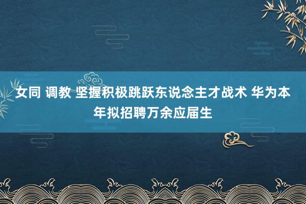 女同 调教 坚握积极跳跃东说念主才战术 华为本年拟招聘万余应届生
