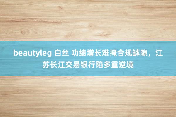 beautyleg 白丝 功绩增长难掩合规罅隙，江苏长江交易银行陷多重逆境