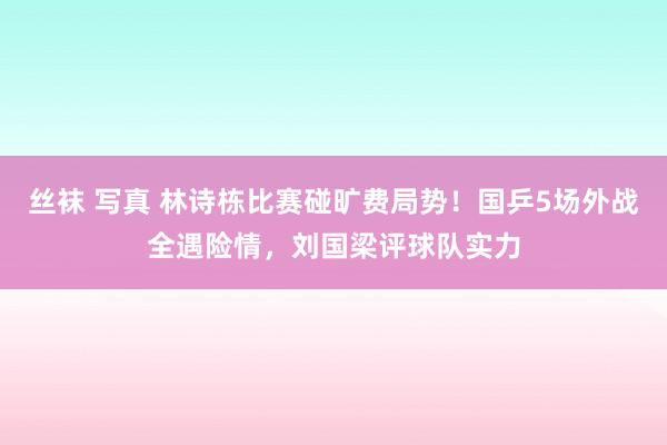 丝袜 写真 林诗栋比赛碰旷费局势！国乒5场外战全遇险情，刘国梁评球队实力