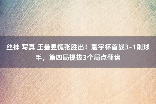 丝袜 写真 王曼昱慌张胜出！寰宇杯首战3-1削球手，第四局提拔3个局点翻盘