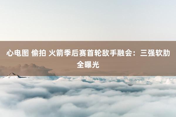 心电图 偷拍 火箭季后赛首轮敌手融会：三强软肋全曝光