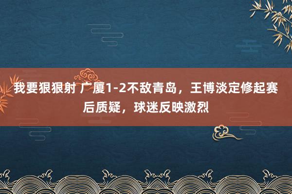 我要狠狠射 广厦1-2不敌青岛，王博淡定修起赛后质疑，球迷反映激烈